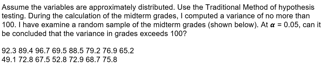 Assume the variables are approximately distributed. Use the Traditional Method of hypothesis
testing. During the calculation of the midterm grades, I computed a variance of no more than
100. I have examine a random sample of the midterm grades (shown below). At a = 0.05, can it
be concluded that the variance in grades exceeds 100?
92.3 89.4 96.7 69.5 88.5 79.2 76.9 65.2
49.1 72.8 67.5 52.8 72.9 68.7 75.8
