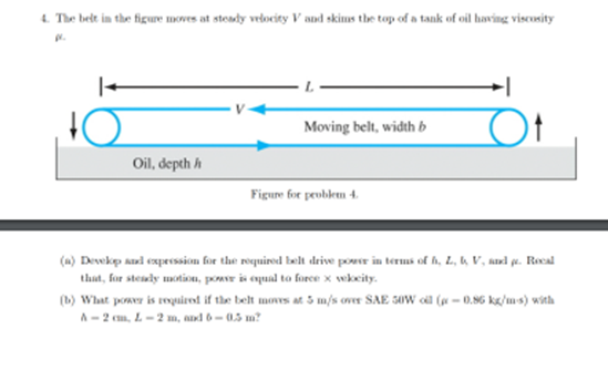 4. The belt in the figure moves at steady vedocity V and skims the top of a tank of oil having viscosity
Ot
Moving belt, width b
Oil, depth h
Figure for peoblem 4.
(a) Devekp and experssion for the roquired belt deive pover in terms of h, L, b, V, sand pe. Rocal
that, for steudy motion, powr is equal to force x wkcity.
(b) What power is touiret if the belt mones at 3 m/s over SAE 50W cil (p - 0.96 kg/ms) with
A- 2 cm, L- 2 m, and 6- 0.5 m?
