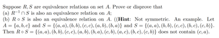 Suppose R, S are equivalence relations on set A. Prove or disprove that
(a) R-¹nS is also an equivalence relation on A;
(b) RoS is also an equivalence relation on A. ((Hint: Not symmetric. An example. Let
A = {a,b,c) and S = {(a, a), (b, b), (c, c), (a, b), (b, a)} and S= {(a, a), (b, b), (c, c), (b, c), (c, b)}.
Then RoS= {(a, a), (b, b), (c, c), (a, b), (b, a), (c, b), (a, c), (b, c), (c, b)} does not contain (e, a).