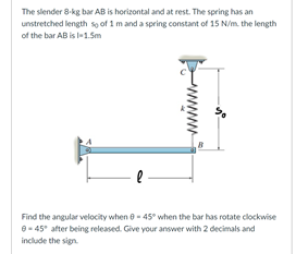 The slender 8-kg bar AB is horizontal and at rest. The spring has an
unstretched length sọ of 1 m and a spring constant of 15 N/m. the length
of the bar AB is l1.Sm
Find the angular velocity when e - 45° when the bar has rotate clockwise
- 45° after being released. Give your answer with 2 decimals and
include the sign
