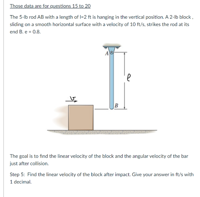 Those data are for questions 15 to 20
The 5-lb rod AB with a length of l=2 ft is hanging in the vertical position. A 2-lb block ,
sliding on a smooth horizontal surface with a velocity of 10 ft/s, strikes the rod at its
end B. e = 0.8.
The goal is to find the linear velocity of the block and the angular velocity of the bar
just after collision.
Step 5: Find the linear velocity of the block after impact. Give your answer in ft/s with
1 decimal.

