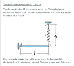 Those data are for ouestions 12.136 14.
The slender 8-kg bar AB is horizontal and at rest. The spring has an
unstretched length sọ of 1 mand a spring constant of 15 N/m. the length
of the bar AB is l-1.5m
- -
Find the elastic energy due to the spring when the bar has rotate
clockwise 0 - 45° after being released. Give your answer with 2 decimals.
