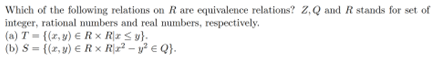 Which of the following relations on R are equivalence relations? Z,Q and R stands for set of
integer, rational numbers and real numbers, respectively.
(a) T= {(x,y)
Rx Rx ≤ y}.
(b) S = {(z,y) € Rx R\x² - y²
Q}.