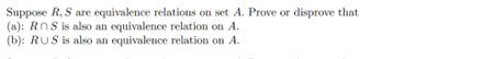 Suppose R, S are equivalence relations on set A. Prove or disprove that
(a): RnS is also an equivalence relation on A.
(b): RUS is also an equivalence relation on A.