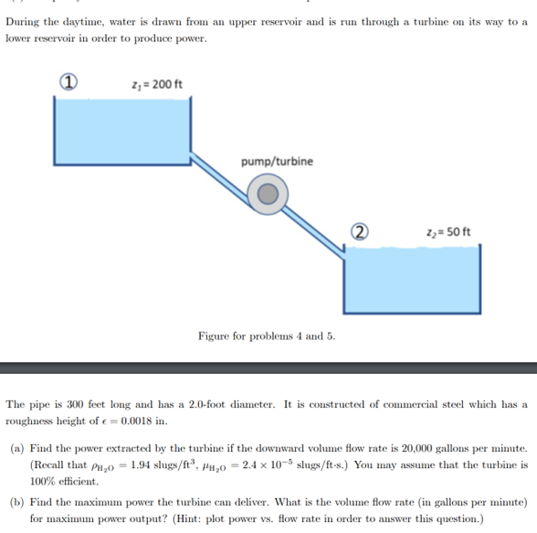 During the daytime, water is drawn from an upper reservoir and is run through a turbine on its way to a
lower reservoir in order to produce power.
z₁ = 200 ft
pump/turbine
Z₂ = 50 ft
Figure for problems 4 and 5.
The pipe is 300 feet long and has a 2.0-foot diameter. It is constructed of commercial steel which has a
roughness height of e=0.0018 in.
(a) Find the power extracted by the turbine if the downward volume flow rate is 20,000 gallons per minute.
(Recall that PH₂0 = 1.94 slugs/ft³, P₂0 = 2.4 x 10-5 slugs/ft-s.) You may assume that the turbine is
100% efficient.
(b) Find the maximum power the turbine can deliver. What is the volume flow rate (in gallons per minute)
for maximum power output? (Hint: plot power vs. flow rate in order to answer this question.)