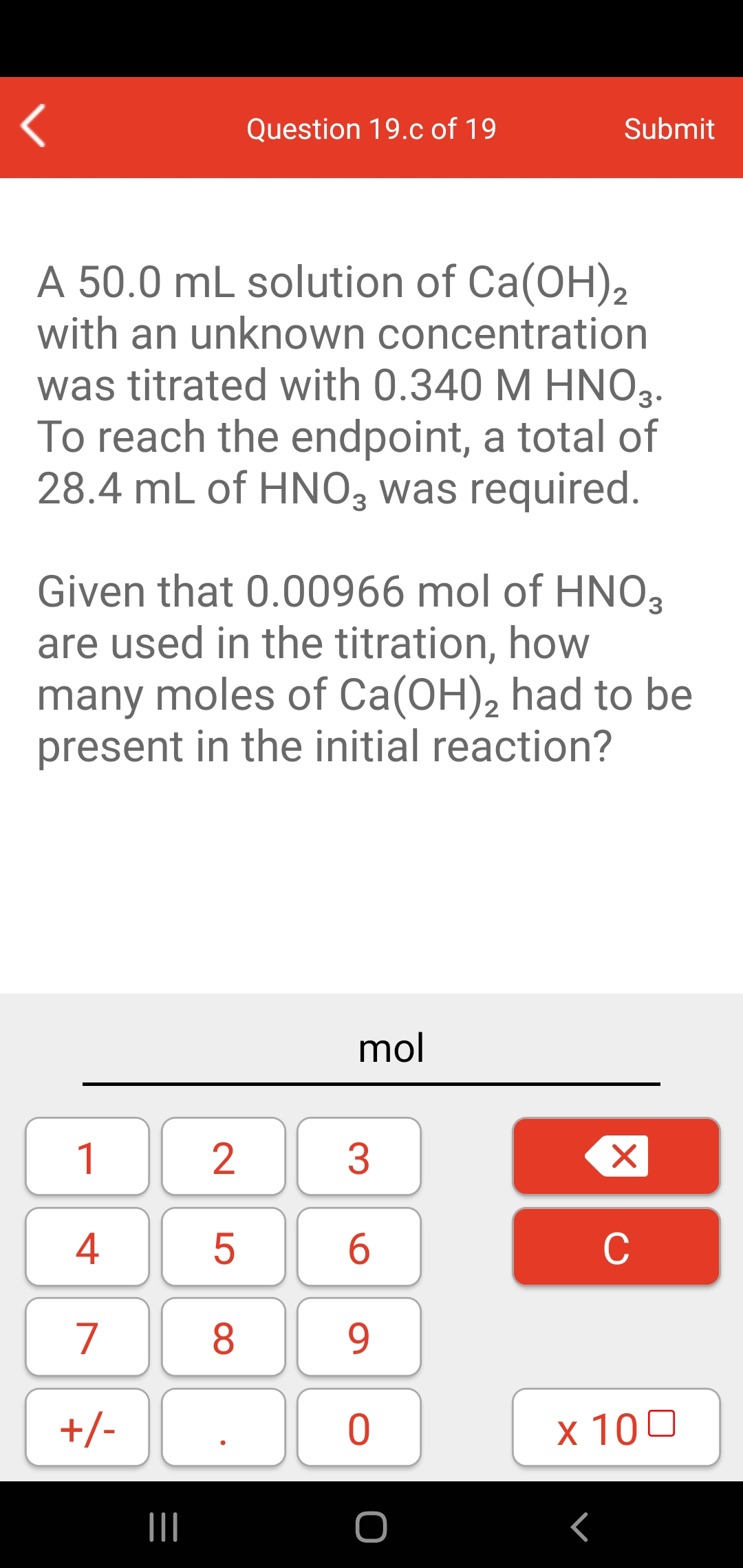 Question 19.c of 19
Submit
A 50.0 mL solution of Ca(OH),
with an unknown concentration
was titrated with 0.340 M HNO3.
To reach the endpoint, a total of
28.4 mL of HNO3 was required.
Given that 0.00966 mol of HNO3
are used in the titration, how
many moles of Ca(OH), had to be
present in the initial reaction?
2
mol
1
4
C
7
8.
9.
+/-
x 100
