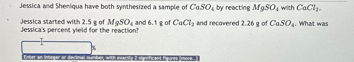 Jessica and Sheniqua have both synthesized a sample of CaSO4 by reacting MgSO4 with CaCl2.
Jessica started with 2.5 g of MgSO4 and 6.1 g of CaCl2 and recovered 2.26 g of CaSO4. What was
Jessica's percent yield for the reaction?
1%
Enter an integer or decimal number, with exactly 2 significant figures [more..]