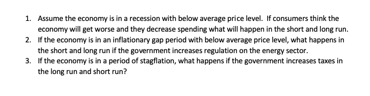 1. Assume the economy is in a recession with below average price level. If consumers think the
economy will get worse and they decrease spending what will happen in the short and long run.
2. If the economy is in an inflationary gap period with below average price level, what happens in
the short and long run if the government increases regulation on the energy sector.
3. If the economy is in a period of stagflation, what happens if the government increases taxes in
the long run and short run?
