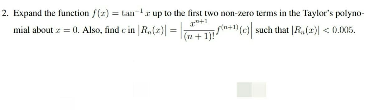 2. Expand the function f(x) = tan-1x up to the first two non-zero terms in the Taylor's polyno-
xn+1
f(n+1)(c)] such that |R,(x)| < 0.005.
(n + 1)!"
mial about x
0. Also, find c in |Rn(x)|
