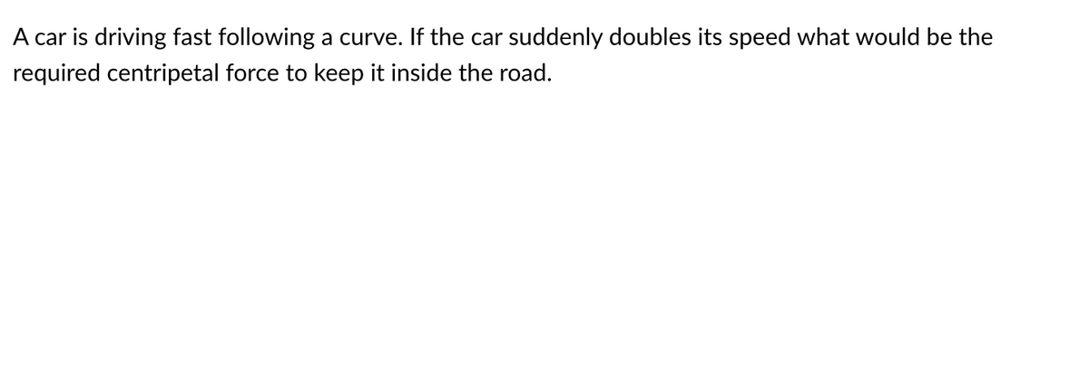 A car is driving fast following a curve. If the car suddenly doubles its speed what would be the
required centripetal force to keep it inside the road.