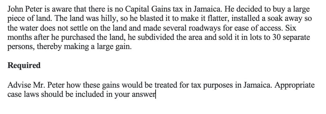 John Peter is aware that there is no Capital Gains tax in Jamaica. He decided to buy a large
piece of land. The land was hilly, so he blasted it to make it flatter, installed a soak away so
the water does not settle on the land and made several roadways for ease of access. Six
months after he purchased the land, he subdivided the area and sold it in lots to 30 separate
persons, thereby making a large gain.
Required
Advise Mr. Peter how these gains would be treated for tax purposes in Jamaica. Appropriate
case laws should be included in your answer