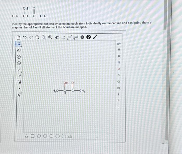 OH O
||
CH,CHC-CH,
Identify the appropriate bond(s) by selecting each atom individually on the canvas and assigning them a
map number of 1 until all atoms of the bond are mapped.
DQ ⓇH: 2N
CONT
NN
1.
(1)
A"
ΔΕ
OH O
H₂C-C-C-CH₂
O
O
0
Od
H
C
N
O
S
CI
Br
I
P
F