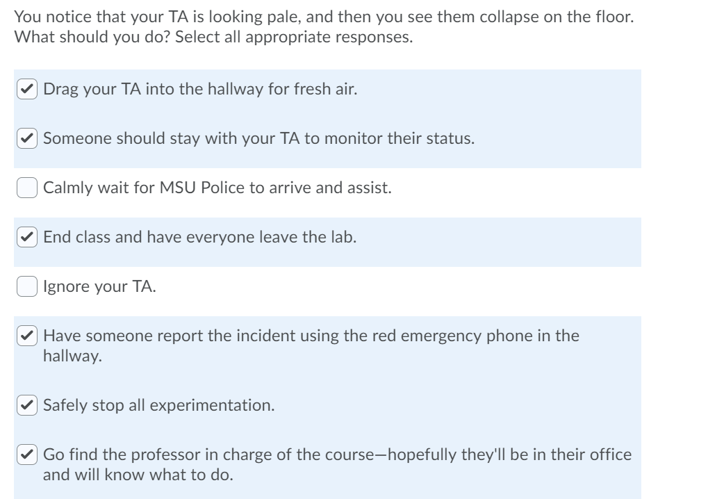 You notice that your TA is looking pale, and then you see them collapse on the floor.
What should you do? Select all appropriate responses.
Drag your TA into the hallway for fresh air.
Someone should stay with your TA to monitor their status.
Calmly wait for MSU Police to arrive and assist.
End class and have everyone leave the lab.
Ignore your TA.
Have someone report the incident using the red emergency phone in the
hallway.
✔Safely stop all experimentation.
Go find the professor in charge of the course-hopefully they'll be in their office
and will know what to do.