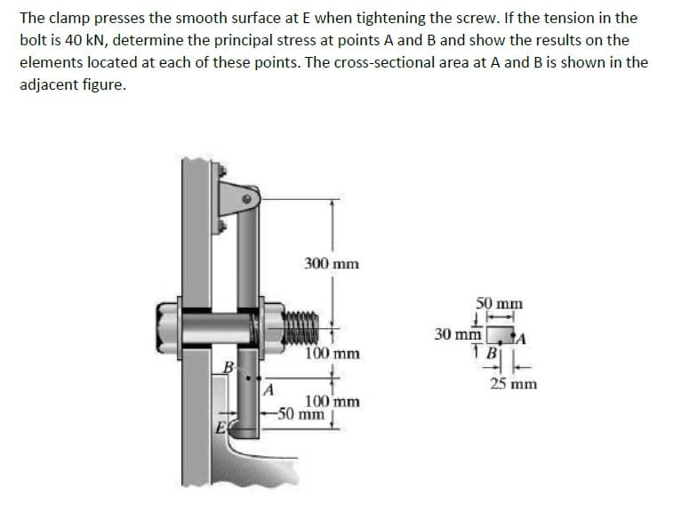 The clamp presses the smooth surface at E when tightening the screw. If the tension in the
bolt is 40 kN, determine the principal stress at points A and B and show the results on the
elements located at each of these points. The cross-sectional area at A and B is shown in the
adjacent figure.
300 mm
50 mm
30 mm
100 mm
B
25 mm
A
100 mm
-50 mm
