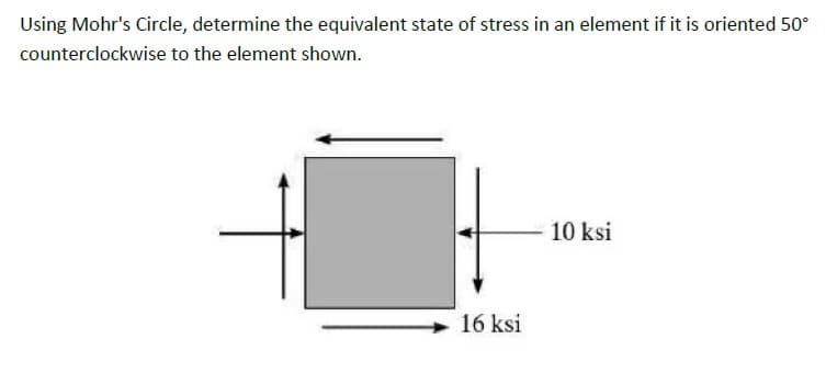 Using Mohr's Circle, determine the equivalent state of stress in an element if it is oriented 50°
counterclockwise to the element shown.
10 ksi
16 ksi
