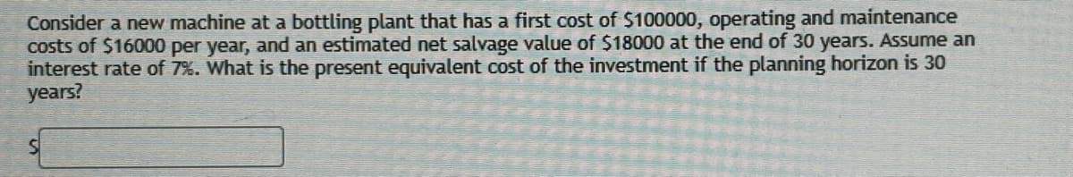 Consider a new machine at a bottling plant that has a first cost of $100000, operating and maintenance
costs of $16000 per year, and an estimated net salvage value of $18000 at the end of 30 years. Assume an
interest rate of 7%. What is the present equivalent cost of the investment if the planning horizon is 30
years?