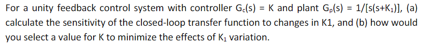 For a unity feedback control system with controller G.(s) = K and plant G,(s) = 1/[s(s+K1)], (a)
calculate the sensitivity of the closed-loop transfer function to changes in K1, and (b) how would
you select a value for K to minimize the effects of K1 variation.
