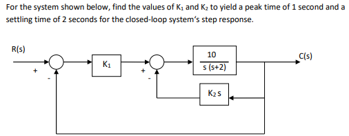 For the system shown below, find the values of K; and K2 to yield a peak time of 1 second and a
settling time of 2 seconds for the closed-loop system's step response.
R(s)
C(s)
10
K1
s (s+2)
K2s
