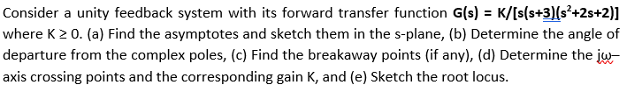 Consider a unity feedback system with its forward transfer function G(s) = K/[s(s+3)(s²+2s+2)]
where K > 0. (a) Find the asymptotes and sketch them in the s-plane, (b) Determine the angle of
departure from the complex poles, (c) Find the breakaway points (if any), (d) Determine the jw-
axis crossing points and the corresponding gain K, and (e) Sketch the root locus.
