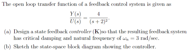 The open loop transfer function of a feedback control system is given as
Y(s)
4
U(s) (s+ 2)²
=
(a) Design a state feedback controller (K)so that the resulting feedback system
has critical damping and natural frequency of wn = 3 rad/sec.
(b) Sketch the state-space block diagram showing the controller.