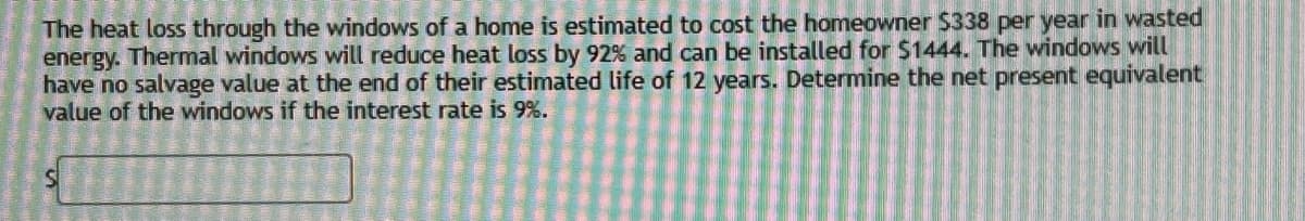 The heat loss through the windows of a home is estimated to cost the homeowner $338 per year in wasted
energy. Thermal windows will reduce heat loss by 92% and can be installed for $1444. The windows will
have no salvage value at the end of their estimated life of 12 years. Determine the net present equivalent
value of the windows if the interest rate is 9%.
S