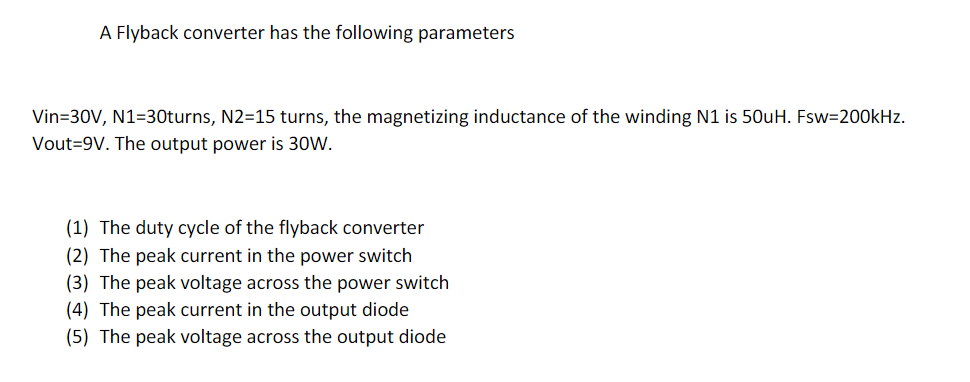 A Flyback converter has the following parameters
Vin=30V, N1=30turns, N2=15 turns, the magnetizing inductance of the winding N1 is 50uH. Fsw=200kHz.
Vout=9V. The output power is 30W.
(1) The duty cycle of the flyback converter
(2) The peak current in the power switch
(3) The peak voltage across the power switch
(4) The peak current in the output diode
(5) The peak voltage across the output diode