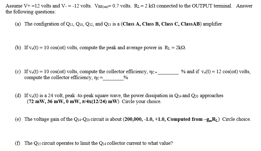 Assume V+ =12 volts and V-= -12 volts. VBE(on)= 0.7 volts. RL = 2 k2 connected to the OUTPUT terminal. Answer
the following questions:
(a) The configration of Q11, Q1o, Q12, and Q13 is a (Class A, Class B, Class C, ClassAB) amplifier
(b) If v.(t) = 10 cos(ot) volts, compute the peak and average power in RL = 2kN.
(c) If v.(t) = 10 cos(ot) volts, compute the collector efficiency, nc=.
compute the collector efficiency, nc=_
% and if vo(t) = 12 cos(@t) volts,
(d) If vo(t) is a 24 volt, peak -to-peak square wave, the power dissipation in Q14 and Q20 approaches
(72 mW, 36 mW, 0 mW, t/4x(12/24) mW) Circle your choice.
(e) The voltage gain of the Q14-Q20 circuit is about (200,000, -1.0, +1.0, Computed from -g„R1) Circle choice.
(f) The Q15 circuit operates to limit the Q14 collector current to what value?
