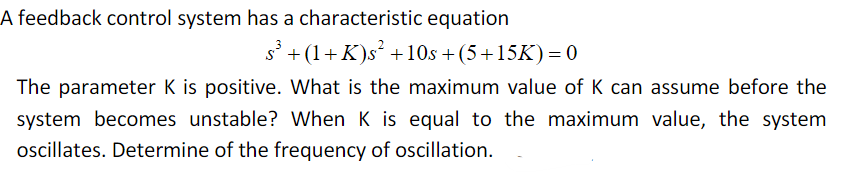 A feedback control system has a characteristic equation
s
+(1+K)s² +10s +(5+15K)= 0
The parameter K is positive. What is the maximum value of K can assume before the
system becomes unstable? When K is equal to the maximum value, the system
oscillates. Determine of the frequency of oscillation.
