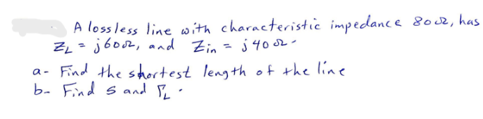 A lossless line with characteristic impedance 8002, has
ZL=jbooz, and Zin = j4002-
a- Find the shortest length of the line.
b- Find 5 and 12.