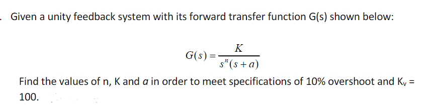 . Given a unity feedback system with its forward transfer function G(s) shown below:
K
G(s) =
s"(s +a)
Find the values of n, K and a in order to meet specifications of 10% overshoot and Ky =
100.
