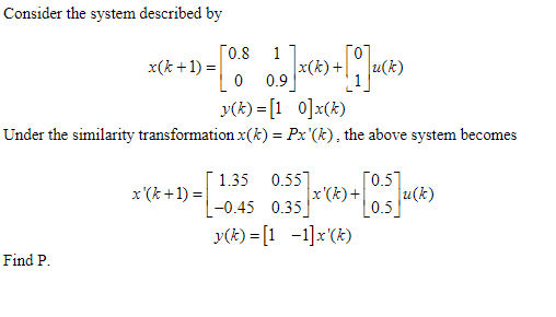 Consider the system described by
x(k+1) =
Find P.
[0.8
x'(k+1) =
19]Xx(*) + [1]μ(*)
i(k)
y(k)=[10]x(k)
Under the similarity transformation x(k) = Px'(k), the above system becomes
0 0.9
[0.5]
x'(k)+ + |u(k)
0.5
1.35 0.55]
-0.45 0.35]
y(k)= [1 -1]x'(k)
