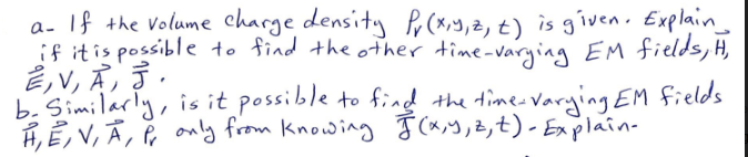 a- If the volume charge density Pr (x,y,z, t) is given. Explain_
if it is possible to find the other time-varying EM fields, H,
E,V, A, J.
b. Similarly, is it possible to find the time-varying EM fields.
H, E, V, A, P, only from knowing F(x, y, z, t) - Explain-