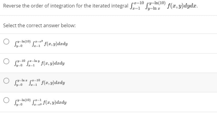 9-10 cz-ln y.
Reverse the order of integration for the iterated integral "
•z=10 cy=In(10)
Jy=In z
f(x, y)dydx.
Select the correct answer below:
S f(x, y)dædy
O " SY f(x,y)dzdy
In z
=10
S S" f(x, 3)dædy
y-0
JI-1
la(10) f(z, y)dzdy
