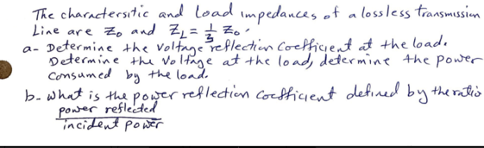The charactersitic and load impedances of a lossless transmission
Line are to and Z₁ = = = = = ₁²
a- Determine the voltage reflection coefficient at the load.
Determine the voltage at the load, determine the power
Consumed by the load.
b. what is the power reflection coefficient defined by the ratio
power reflected
incident power