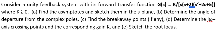 Consider a unity feedback system with its forward transfer function G(s) = K/[s(s+2)(s²+2s+5)]
where K > 0. (a) Find the asymptotes and sketch them in the s-plane, (b) Determine the angle of
departure from the complex poles, (c) Find the breakaway points (if any), (d) Determine the jw-
axis crossing points and the corresponding gain K, and (e) Sketch the root locus.