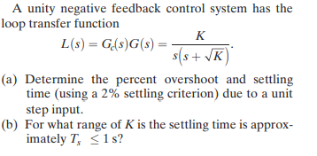 A unity negative feedback control system has the
loop transfer function
K
L(s) = G(s)G(s) :
s(s+ VK
(a) Determine the percent overshoot and settling
time (using a 2% settling criterion) due to a unit
step input.
(b) For what range of K is the settling time is approx-
imately T, <1 s?
