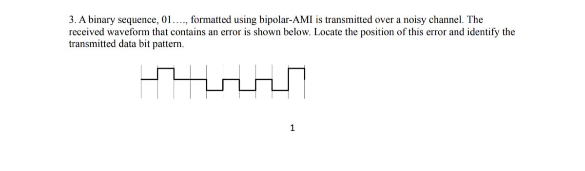 3. A binary sequence, 01...., formatted using bipolar-AMI is transmitted over a noisy channel. The
received waveform that contains an error is shown below. Locate the position of this error and identify the
transmitted data bit pattern.
1