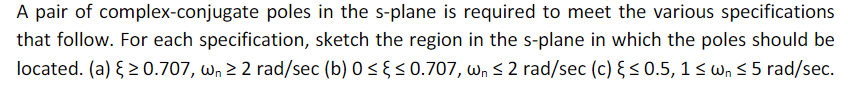 A pair of complex-conjugate poles in the s-plane is required to meet the various specifications
that follow. For each specification, sketch the region in the s-plane in which the poles should be
located. (a) { 2 0.707, wn 2 2 rad/sec (b) 0 < §< 0.707, wn s 2 rad/sec (c) §< 0.5, 1< wn 5 5 rad/sec.
