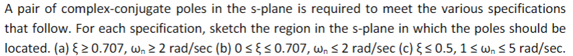 A pair of complex-conjugate poles in the s-plane is required to meet the various specifications
that follow. For each specification, sketch the region in the s-plane in which the poles should be
located. (a) ≥ 0.707, w₁ ≥ 2 rad/sec (b) 0 ≤ ≤ 0.707, w₁ ≤ 2 rad/sec (c) ≤ 0.5, 1 ≤ w₁ ≤ 5 rad/sec.