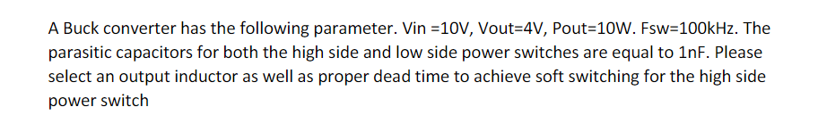 A Buck converter has the following parameter. Vin =10V, Vout=4V, Pout=10W. Fsw=100kHz. The
parasitic capacitors for both the high side and low side power switches are equal to 1nF. Please
select an output inductor as well as proper dead time to achieve soft switching for the high side
power switch