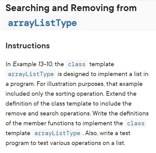 Searching and Removing from
arrayListType
Instructions
In Example 13-10, the class template
arrayListType is designed to implement a list in
a program. For illustration purposes, that example
included only the sorting operation. Extend the
definition of the class template to include the
remove and search operations. Write the definitions
of the member functions to implement the class
template arrayListType . Also, write a test
program to test various operations on a list.
