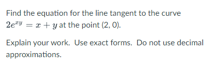 Find the equation for the line tangent to the curve
2e"Y = x + y at the point (2, 0).
Explain your work. Use exact forms. Do not use decimal
approximations.
