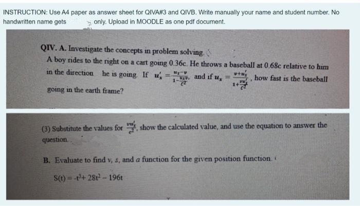 INSTRUCTION: Use A4 paper as answer sheet for QIVA#3 and QIVB. Write manually your name and student number. No
handwritten name gets
* only. Upload in MOODLE as one pdf document.
QIV. A. Investigate the concepts in problem solving.
A boy rides to the right on a cart going 0.36c. He throws a baseball at 0.68c relative to him
in the direction he is going If u
and if u,
vtu
how fast is the baseball
%3D
2.
going in the earth frame?
(3) Substitute the values for , show the calculated value, and use the equation to answer the
question
B. Evaluate to find v, s, and a function for the given position function.
S() = -+ 28t -196t
%3D
