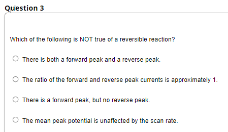 Question 3
Which of the following is NOT true of a reversible reaction?
O There is both a forward peak and a reverse peak.
The ratio of the forward and reverse peak currents is approximately 1.
There is a forward peak, but no reverse peak.
O The mean peak potential is unaffected by the scan rate.
