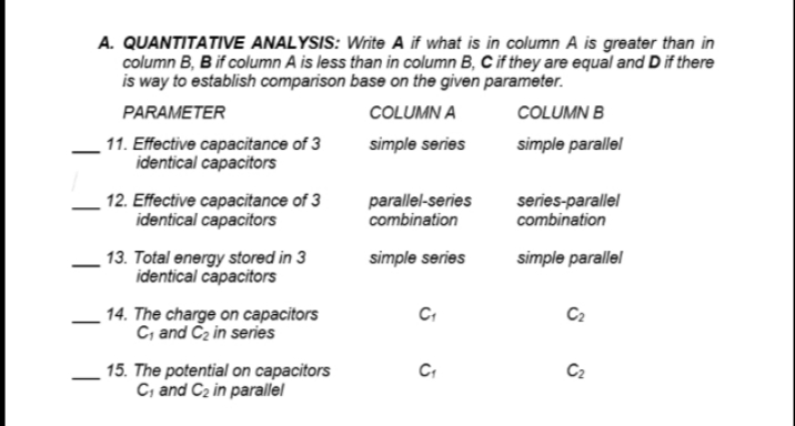 A. QUANTITATIVE ANALYSIS: Write A if what is in column A is greater than in
column B, B if column A is less than in column B, C if they are equal and D if there
is way to establish comparison base on the given parameter.
PARAMETER
COLUMN A
COLUMN B
11. Effective capacitance of 3
identical capacitors
simple series
simple parallel
12. Effective capacitance of 3
identical capacitors
parallel-series
combination
series-parallel
combination
13. Total energy stored in 3
identical capacitors
simple series
simple parallel
14. The charge on capacitors
C, and Cz in series
C2
C2
15. The potential on capacitors
C, and C2 in parallel
