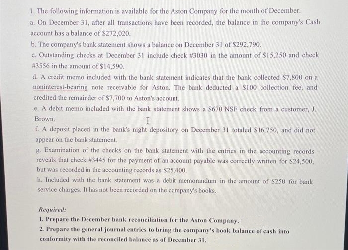 1. The following information is available for the Aston Company for the month of December.
a. On December 31, after all transactions have been recorded, the balance in the company's Cash
account has a balance of $272,020.
b. The company's bank statement shows a balance on December 31 of $292,790.
c. Outstanding checks at December 31 include check # 3030 in the amount of $15,250 and check
# 3556 in the amount of $14,590.
d. A credit memo included with the bank statement indicates that the bank collected $7,800 on a
noninterest-bearing note receivable for Aston. The bank deducted a $100 collection fee, and
credited the remainder of $7,700 to Aston's account.
e. A debit memo included with the bank statement shows a $670 NSF check from a customer, J.
I
Brown.
f. A deposit placed in the bank's night depository on December 31 totaled $16,750, and did not
appear on the bank statement.
g. Examination of the checks on the bank statement with the entries in the accounting records
reveals that check # 3445 for the payment of an account payable was correctly written for $24,500,
but was recorded in the accounting records as $25,400.
h. Included with the bank statement was a debit memorandum in the amount of $250 for bank
service charges. It has not been recorded on the company's books.
Required:
1. Prepare the December bank reconciliation for the Aston Company.
2. Prepare the general journal entries to bring the company's book balance of cash into
conformity with the reconciled balance as of December 31.