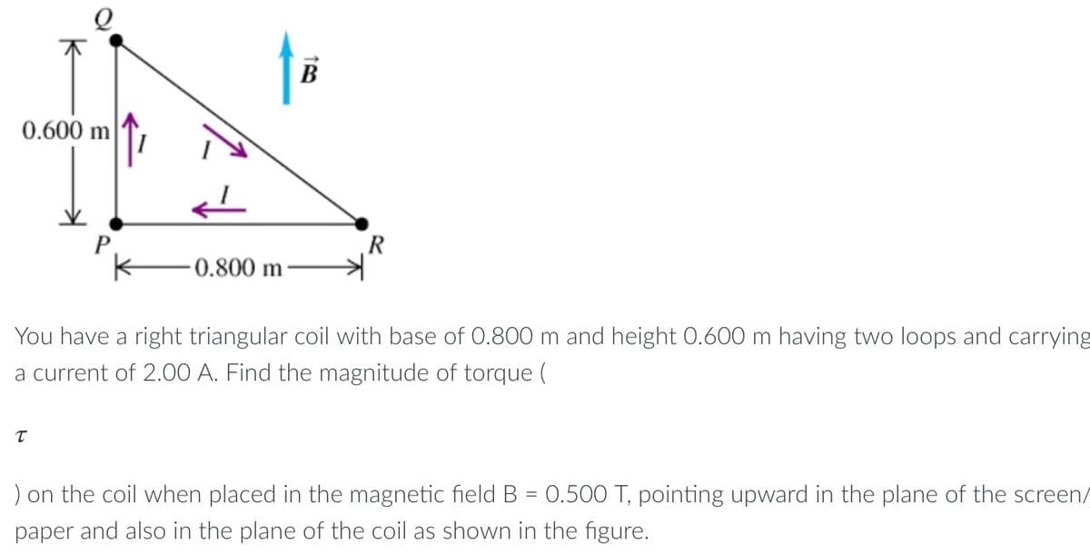 0.600 m
0.800 m
T
B
R
You have a right triangular coil with base of 0.800 m and height 0.600 m having two loops and carrying
a current of 2.00 A. Find the magnitude of torque (
) on the coil when placed in the magnetic field B = 0.500 T, pointing upward in the plane of the screen/
paper and also in the plane of the coil as shown in the figure.