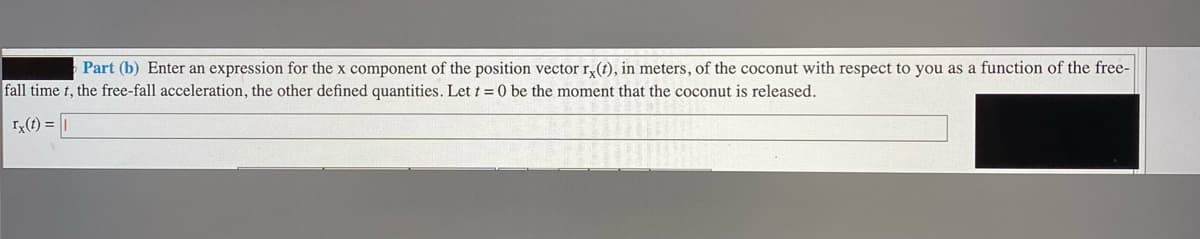 Part (b) Enter an expression for the x component of the position vector r,(t), in meters, of the coconut with respect to you as a function of the free-
fall time t, the free-fall acceleration, the other defined quantities. Let t = 0 be the moment that the coconut is released.
I(t) = |
