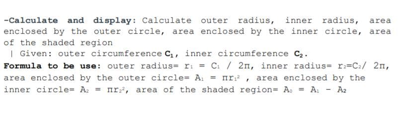 -Calculate and display: Calculate outer radius, inner radius,
enclosed by the outer circle, area enclosed by the inner circle, area
of the shaded region
| Given: outer circumference C,, inner circumference C2.
Formula to be use: outer radius= ri = C. / 2n, inner radius= r=C2/ 2n,
area enclosed by the outer circle= A. = nr , area enclosed by the
inner circle= A. = nr, area of the shaded region= A. = A: - A2
area
