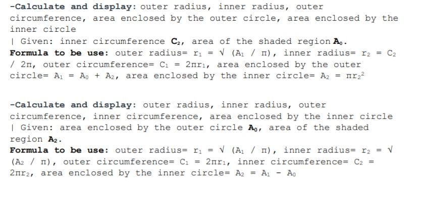 -Calculate and display: outer radius, inner radius, outer
circumference, area enclosed by the outer circle, area enclosed by the
inner circle
| Given: inner circumference C2, area of the shaded region A..
Formula to be use: outer radius= ri = v (A / n), inner radius= r2 = C2
/ 2n, outer circumference= Ci = 2nrı, area enclosed by the outer
circle= A1 = Ao + A2, area enclosed by the inner circle= A2 = nr,2
-Calculate and display: outer radius, inner radius, outer
circumference, inner circumference, area enclosed by the inner circle
| Given: area enclosed by the outer circle Ao, area of the shaded
region A2.
Formula to be use: outer radius= ri = v (A / n), inner radius= r2 = v
(A2 / n), outer circumference= C1 = 2nrı, inner circumference= C2 =
2nr2, area enclosed by the inner circle= A2
A - Ao
%3D
